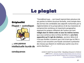 Le plagiat
                           "Considérant que.... son travail reprend dans plusieurs de
                           ses parties la même structure formelle, rend compte dans
Originalité                des termes très semblables des objectifs recherchés par la
Plagiat = contrefaçon      réglementation et la jurisprudence et de leur évolution et
                           comprend de nombreux et importants paragraphes
                           exposant les propres réflexions de l'auteur qui sont
                           rédigés dans le même ordre et avec les mêmes termes
                           que ceux contenus dans la thèse de Mme C, sans faire
                           apparaître qu'il s'agit de citations ; qu'ainsi, Mme A-B
                           n'est pas fondée à soutenir que c'est à tort que le CNU a
                           retenu à son encontre une fraude consistant à présenter
… une paresse              des travaux qui étaient en réalité pour partie ceux d'un
intellectuelle lourde de   autre chercheur ...."


conséquences                     Arrêté N° 310277 du Conseil d'Etat - République française le 23 février
                                        2009 Source : Internet: Fraude et déontologie selon les acteurs
                                     universitaires (cité par Rachel Creppy, dans sa présentaiton sur les
                                                                        thèses électroniques, 26/03/09)

                                                                                                 87
 