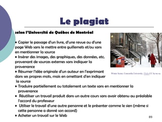 Le plagiat
selon l’Université de Québec de Montréal

• Copier le passage d’un livre, d’une revue ou d’une
page Web sans le mettre entre guillemets et/ou sans
en mentionner la source
• Insérer des images, des graphiques, des données, etc.
provenant de sources externes sans indiquer la
provenance
• Résumer l’idée originale d’un auteur en l’exprimant       Winter Scene. Concordia University. Flickr CC by-nc-sa
dans ses propres mots, mais en omettant d’en indiquer
 la source
• Traduire partiellement ou totalement un texte sans en mentionner la
   provenance
• Réutiliser un travail produit dans un autre cours sans avoir obtenu au préalable
   l’accord du professeur
• Utiliser le travail d’une autre personne et le présenter comme le sien (même si
   cette personne a donné son accord)
• Acheter un travail sur le Web                                                                       89
 