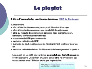 Le plagiat
A titre d’exemple, les sanctions prévues par l’IEP de Bordeaux

avertissement
• zéro à l’évaluation en cause, avec possibilité de rattrapage
• zéro à l’évaluation en cause, sans possibilité de rattrapage
• zéro au module d’enseignement concerné (par exemple : cours,
  séminaire, conférence de méthode)
• suspension de l’IEP pour une année
• exclusion définitive de l’IEP
• exclusion de tout établissement de l’enseignement supérieur pour un
  an
• exclusion définitive de tout établissement de l’enseignement supérieur

 Le plagiat est un délit pouvant être poursuivi par les tribunaux de
 l’ordre judiciaire. Une action en justice doit à être réservée à des cas
 exceptionnels mais l’IEP n’en exclut pas la possibilité.
                               Savoir plus : Les bibliothécaires et les thèses plagiat,
                               Jean-Noël Dardre, ADBS, 2010                               90
 