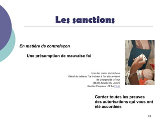 Les sanctions

En matière de contrefaçon

   Une présomption de mauvaise foi



                                             Une des mains du tricheur
                        Détail du tableau "Le tricheur à l'as de carreau«
                                                   de Georges de la Tour
                                               (1635), Musée du Louvre
                                          Gautier Poupeau. .CC by Flickr



                                                 Gardez toutes les preuves
                                                 des autorisations qui vous ont
                                                 été accordées

                                                                            91
 