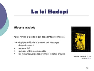 La loi Hadopi

Riposte graduée

Après remise d’u code IP par des agents assermentés,

la Hadopi peut décider d’envoyer des messages
     d’avertissement
•    par courriel
•    puis par lettre recommandée
•    les mesures judiciaires prennent le relais ensuite
                                                          Warning. The Bazile. CC 2.0
                                                                     by-nc-nd Flickr




                                                                              92
 
