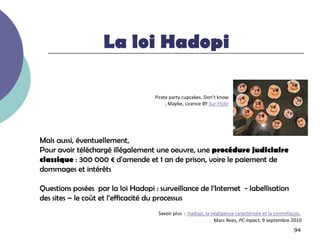 La loi Hadopi

                                    Pirate party cupcakes. Don’t know
                                         , Maybe, Licence BY Sur Flickr




Mais aussi, éventuellement,
Pour avoir téléchargé illégalement une oeuvre, une procédure judiciaire
classique : 300 000 € d'amende et 1 an de prison, voire le paiement de
dommages et intérêts

Questions posées par la loi Hadopi : surveillance de l’Internet - labellisation
des sites Ŕ le coût et l’efficacité du processus
                                     Savoir plus : Hadopi, la négligence caractérisée et la contrefaçon,
                                                               Marc Rees, PC-Inpact, 9 septembre 2010
                                                                                                    94
 