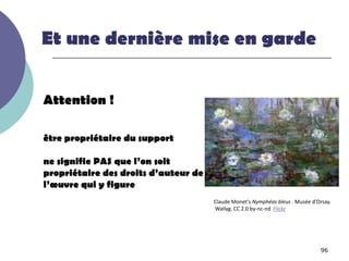Et une dernière mise en garde


Attention !

être propriétaire du support

ne signifie PAS que l’on soit
propriétaire des droits d’auteur de
l’œuvre qui y figure
                                      Claude Monet's Nymphéas bleus . Musée d’Orsay.
                                      Wallyg. CC 2.0 by-nc-nd Flickr




                                                                               96
 