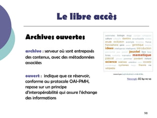 Le libre accès

Archives ouvertes
archive : serveur où sont entreposés
des contenus, avec des métadonnées
associées

ouvert : indique que ce réservoir,
                                          Neocogit. CC by-nc-sa
conforme au protocole OAI-PMH,
repose sur un principe
d’interopérabilité qui assure l’échange
des informations


                                                        98
 