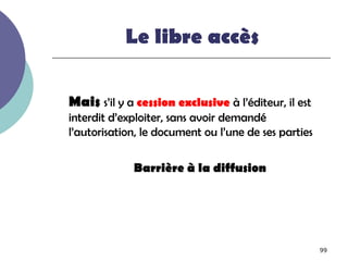 Le libre accès

Mais s’il y a cession exclusive à l’éditeur, il est
interdit d’exploiter, sans avoir demandé
l’autorisation, le document ou l’une de ses parties

             Barrière à la diffusion




                                                      99
 