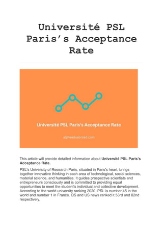 Université PSL
Paris’s Acceptance
Rate
This article will provide detailed information about Université PSL Paris’s
Acceptance Rate.
PSL's University of Research Paris, situated in Paris's heart, brings
together innovative thinking in each area of technological, social sciences,
material science, and humanities. It guides prospective scientists and
entrepreneurs consciously and is committed to providing equal
opportunities to meet the student's individual and collective development.
According to the world university ranking 2020, PSL is number 45 in the
world and number 1 in France. QS and US news ranked it 53rd and 82nd
respectively.
 