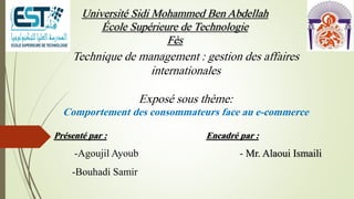 Université Sidi Mohammed Ben Abdellah
École Supérieure de Technologie
Fès
Présenté par :
-Agoujil Ayoub
-Bouhadi Samir
Technique de management : gestion des affaires
internationales
Exposé sous thème:
Comportement des consommateurs face au e-commerce
Encadré par :
- Mr. Alaoui Ismaili
 