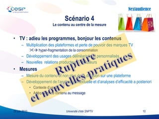TV : adieu les programmes, bonjour les contenus Multiplication des plateformes et perte de pouvoir des marques TV    hyper-fragmentation de la consommation Développement des usages délinéarisés et personnalisés Nouvelles  relations producteurs / diffuseurs  Mesures Mesure du contenu et non plus de la diffusion sur une plateforme Développement de l’analyse contextuelle et d’analyses d’efficacité a posteriori Contexte d’usage Adéquation du contenu au message Scénario 4 Le contenu au centre de la mesure Université d’été SNPTV 29 juin 2010 
