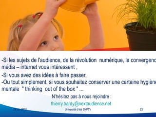 -Si les sujets de l'audience, de la révolution  numérique, la convergence média – internet vous intéressent ,  -Si vous avez des idées à faire passer,  -Ou tout simplement, si vous souhaitez conserver une certaine hygiène mentale  " thinking  out of the box "  … N’hésitez pas à nous rejoindre : [email_address]   29 juin 2010 Université d’été SNPTV 