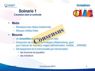 Média Résistance des médias traditionnels Marques médias fortes Mesures Un  échantillon  par  média  (mesure en silo) Introduction de nouvelles technologies (Watermarking, ppm) pour mesurer de nouveaux usages (délinéarisation, mobilité,… ATAWAD) Développement de la transversalité par harmonisation des structures de population  des indicateurs Scénario 1 L’évolution dans la continuité Université d’été SNPTV 29 juin 2010 