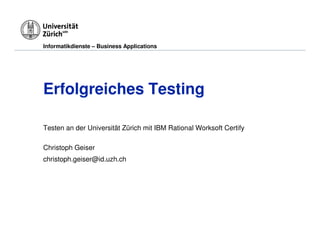 Informatikdienste – Business Applications




Erfolgreiches Testing

Testen an der Universität Zürich mit IBM Rational Worksoft Certify

Christoph Geiser
christoph.geiser@id.uzh.ch
 