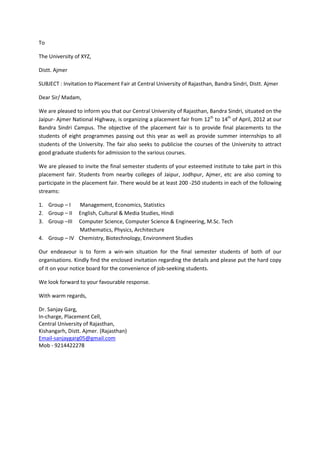 To

The University of XYZ,

Distt. Ajmer

SUBJECT : Invitation to Placement Fair at Central University of Rajasthan, Bandra Sindri, Distt. Ajmer

Dear Sir/ Madam,

We are pleased to inform you that our Central University of Rajasthan, Bandra Sindri, situated on the
Jaipur- Ajmer National Highway, is organizing a placement fair from 12th to 14th of April, 2012 at our
Bandra Sindri Campus. The objective of the placement fair is to provide final placements to the
students of eight programmes passing out this year as well as provide summer internships to all
students of the University. The fair also seeks to publicise the courses of the University to attract
good graduate students for admission to the various courses.

We are pleased to invite the final semester students of your esteemed institute to take part in this
placement fair. Students from nearby colleges of Jaipur, Jodhpur, Ajmer, etc are also coming to
participate in the placement fair. There would be at least 200 -250 students in each of the following
streams:

1. Group – I  Management, Economics, Statistics
2. Group – II English, Cultural & Media Studies, Hindi
3. Group –III Computer Science, Computer Science & Engineering, M.Sc. Tech
              Mathematics, Physics, Architecture
4. Group – IV Chemistry, Biotechnology, Environment Studies

Our endeavour is to form a win-win situation for the final semester students of both of our
organisations. Kindly find the enclosed invitation regarding the details and please put the hard copy
of it on your notice board for the convenience of job-seeking students.

We look forward to your favourable response.

With warm regards,

Dr. Sanjay Garg,
In-charge, Placement Cell,
Central University of Rajasthan,
Kishangarh, Distt. Ajmer. (Rajasthan)
Email-sanjaygarg05@gmail.com
Mob - 9214422278
 