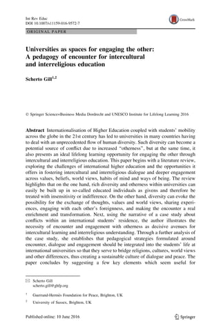 ORIGINAL PAPER
Universities as spaces for engaging the other:
A pedagogy of encounter for intercultural
and interreligious education
Scherto Gill1,2
Ó Springer Science+Business Media Dordrecht and UNESCO Institute for Lifelong Learning 2016
Abstract Internationalisation of Higher Education coupled with students’ mobility
across the globe in the 21st century has led to universities in many countries having
to deal with an unprecedented ﬂow of human diversity. Such diversity can become a
potential source of conﬂict due to increased ‘‘otherness’’, but at the same time, it
also presents an ideal lifelong learning opportunity for engaging the other through
intercultural and interreligious education. This paper begins with a literature review,
exploring the challenges of international higher education and the opportunities it
offers in fostering intercultural and interreligious dialogue and deeper engagement
across values, beliefs, world views, habits of mind and ways of being. The review
highlights that on the one hand, rich diversity and otherness within universities can
easily be built up in so-called educated individuals as givens and therefore be
treated with insensitivity or indifference. On the other hand, diversity can evoke the
possibility for the exchange of thoughts, values and world views, sharing experi-
ences, engaging with each other’s foreignness, and making the encounter a real
enrichment and transformation. Next, using the narrative of a case study about
conﬂicts within an international students’ residence, the author illustrates the
necessity of encounter and engagement with otherness as decisive avenues for
intercultural learning and interreligious understanding. Through a further analysis of
the case study, she establishes that pedagogical strategies formulated around
encounter, dialogue and engagement should be integrated into the students’ life at
international universities so that they serve to bridge religions, cultures, world views
and other differences, thus creating a sustainable culture of dialogue and peace. The
paper concludes by suggesting a few key elements which seem useful for
& Scherto Gill
scherto.gill@ghfp.org
1
Guerrand-Herme`s Foundation for Peace, Brighton, UK
2
University of Sussex, Brighton, UK
123
Int Rev Educ
DOI 10.1007/s11159-016-9572-7
 