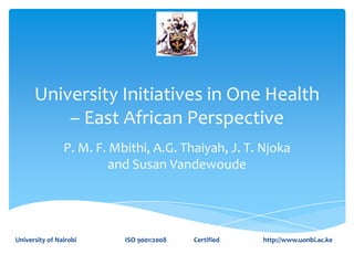 University Initiatives in One Health
– East African Perspective
P. M. F. Mbithi, A.G. Thaiyah, J. T. Njoka
and Susan Vandewoude

University of Nairobi

ISO 9001:2008

Certified

http://www.uonbi.ac.ke

 