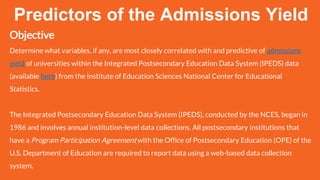 Objective
Determine what variables, if any, are most closely correlated with and predictive of admissions
yield of universities within the Integrated Postsecondary Education Data System (IPEDS) data
(available here) from the Institute of Education Sciences National Center for Educational
Statistics.
The Integrated Postsecondary Education Data System (IPEDS), conducted by the NCES, began in
1986 and involves annual institution-level data collections. All postsecondary institutions that
have a Program Participation Agreement with the Office of Postsecondary Education (OPE) of the
U.S. Department of Education are required to report data using a web-based data collection
system.
Predictors of the Admissions Yield
 