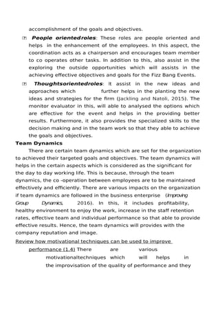 accomplishment of the goals and objectives.
 People orientedroles: These roles are people oriented and
helps in the enhancement of the employees. In this aspect, the
coordination acts as a chairperson and encourages team member
to co operates other tasks. In addition to this, also assist in the
exploring the outside opportunities which will assists in the
achieving efective objectives and goals for the Fizz Bang Events.
 Thoughtsorientedroles: It assist in the new ideas and
approaches which further helps in the planting the new
ideas and strategies for the frm (Jackling and Natoli, 2015). The
monitor evaluator in this, will able to analysed the options which
are efective for the event and helps in the providing better
results. Furthermore, it also provides the specialized skills to the
decision making and in the team work so that they able to achieve
the goals and objectives.
Team Dynamics
There are certain team dynamics which are set for the organization
to achieved their targeted goals and objectives. The team dynamics will
helps in the certain aspects which is considered as the signifcant for
the day to day working life. This is because, through the team
dynamics, the co -operation between employees are to be maintained
efectively and efciently. There are various impacts on the organization
if team dynamics are followed in the business enterprise (Improving
Group Dynamics, 2016). In this, it includes proftability,
healthy environment to enjoy the work, increase in the staf retention
rates, efective team and individual performance so that able to provide
efective results. Hence, the team dynamics will provides with the
company reputation and image.
Review how motivational techniques can be used to improve
performance (1.4) There are various
motivationaltechniques which will helps in
the improvisation of the quality of performance and they
 