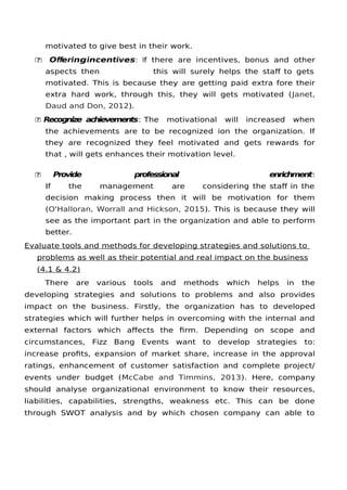 motivated to give best in their work.
 Oferingincentives: If there are incentives, bonus and other
aspects then this will surely helps the staf to gets
motivated. This is because they are getting paid extra fore their
extra hard work, through this, they will gets motivated (Janet,
Daud and Don, 2012).
 Recognize achievements: The motivational will increased when
the achievements are to be recognized ion the organization. If
they are recognized they feel motivated and gets rewards for
that , will gets enhances their motivation level.
 Provide professional enrichment:
If the management are considering the staf in the
decision making process then it will be motivation for them
(O'Halloran, Worrall and Hickson, 2015). This is because they will
see as the important part in the organization and able to perform
better.
Evaluate tools and methods for developing strategies and solutions to
problems as well as their potential and real impact on the business
(4.1 & 4.2)
There are various tools and methods which helps in the
developing strategies and solutions to problems and also provides
impact on the business. Firstly, the organization has to developed
strategies which will further helps in overcoming with the internal and
external factors which afects the frm. Depending on scope and
circumstances, Fizz Bang Events want to develop strategies to:
increase profts, expansion of market share, increase in the approval
ratings, enhancement of customer satisfaction and complete project/
events under budget (McCabe and Timmins, 2013). Here, company
should analyse organizational environment to know their resources,
liabilities, capabilities, strengths, weakness etc. This can be done
through SWOT analysis and by which chosen company can able to
 