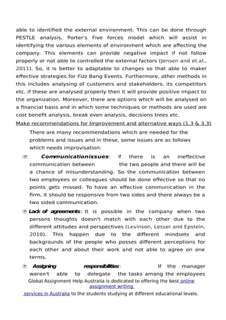 Global Assignment Help Australia is dedicated to ofering the best online
assignment writing
services in Australia to the students studying at diferent educational levels.
10
able to identifed the external environment. This can be done through
PESTLE analysis, Porter's Five forces model which will assist in
identifying the various elements of environment which are afecting the
company. This elements can provide negative impact if not follow
properly or not able to controlled the external factors (Jensen and et.al.,
2011). So, it is better to adaptable to changes so that able to maker
efective strategies for Fizz Bang Events. Furthermore, other methods in
this includes analysing of customers and stakeholders, its competitors
etc. if these are analysed properly then it will provide positive impact to
the organization. Moreover, there are options which will be analysed on
a fnancial basis and in which some techniques or methods are used are
cost beneft analysis, break even analysis, decisions trees etc.
Make recommendations for Improvement and alternative ways (1.3 & 3.3)
There are many recommendations which are needed for the
problems and issues and in these, some issues are as follows
which needs improvisation:
 Communicationissues: If there is an inefective
communication between the two people and there will be
a chance of misunderstanding. So the communication between
two employees or colleagues should be done efective so that no
points gets missed. To have an efective communication in the
frm, it should be responsive from two sides and there always be a
two sided communication.
 Lack of agreements: It is possible in the company when two
persons thoughts doesn't match with each other due to the
diferent attitudes and perspectives (Levinson, Lesser and Epstein,
2010). This happen due to the diferent mindsets and
backgrounds of the people who posses diferent perceptions for
each other and about their work and not able to agree on one
terms.
 Assigning responsibilities: If the manager
weren't able to delegate the tasks among the employees
 