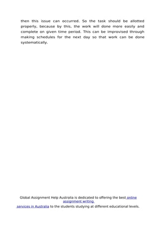 Global Assignment Help Australia is dedicated to ofering the best online
assignment writing
services in Australia to the students studying at diferent educational levels.
11
then this issue can occurred. So the task should be allotted
properly, because by this, the work will done more easily and
complete on given time period. This can be improvised through
making schedules for the next day so that work can be done
systematically.
 