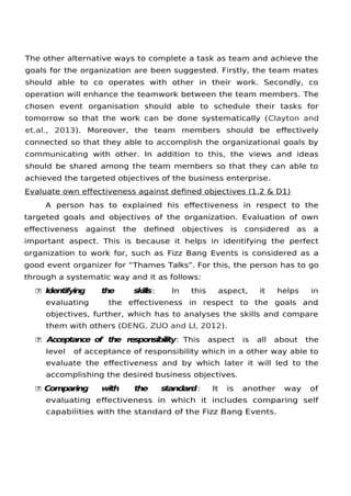 The other alternative ways to complete a task as team and achieve the
goals for the organization are been suggested. Firstly, the team mates
should able to co operates with other in their work. Secondly, co
operation will enhance the teamwork between the team members. The
chosen event organisation should able to schedule their tasks for
tomorrow so that the work can be done systematically (Clayton and
et.al., 2013). Moreover, the team members should be efectively
connected so that they able to accomplish the organizational goals by
communicating with other. In addition to this, the views and ideas
should be shared among the team members so that they can able to
achieved the targeted objectives of the business enterprise.
Evaluate own efectiveness against defned objectives (1.2 & D1)
A person has to explained his efectiveness in respect to the
targeted goals and objectives of the organization. Evaluation of own
efectiveness against the defned objectives is considered as a
important aspect. This is because it helps in identifying the perfect
organization to work for, such as Fizz Bang Events is considered as a
good event organizer for “Thames Talks”. For this, the person has to go
through a systematic way and it as follows:
 Identifying the skills: In this aspect, it helps in
evaluating the efectiveness in respect to the goals and
objectives, further, which has to analyses the skills and compare
them with others (DENG, ZUO and LI, 2012).
 Acceptance of the responsibility: This aspect is all about the
level of acceptance of responsibility which in a other way able to
evaluate the efectiveness and by which later it will led to the
accomplishing the desired business objectives.
 Comparing with the standard: It is another way of
evaluating efectiveness in which it includes comparing self
capabilities with the standard of the Fizz Bang Events.
 
