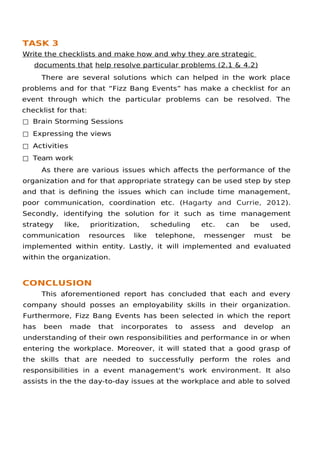 TASK 3
Write the checklists and make how and why they are strategic
documents that help resolve particular problems (2.1 & 4.2)
There are several solutions which can helped in the work place
problems and for that “Fizz Bang Events” has make a checklist for an
event through which the particular problems can be resolved. The
checklist for that:
□ Brain Storming Sessions
□ Expressing the views
□ Activities
□ Team work
As there are various issues which afects the performance of the
organization and for that appropriate strategy can be used step by step
and that is defning the issues which can include time management,
poor communication, coordination etc. (Hagarty and Currie, 2012).
Secondly, identifying the solution for it such as time management
strategy like, prioritization, scheduling etc. can be used,
communication resources like telephone, messenger must be
implemented within entity. Lastly, it will implemented and evaluated
within the organization.
CONCLUSION
This aforementioned report has concluded that each and every
company should posses an employability skills in their organization.
Furthermore, Fizz Bang Events has been selected in which the report
has been made that incorporates to assess and develop an
understanding of their own responsibilities and performance in or when
entering the workplace. Moreover, it will stated that a good grasp of
the skills that are needed to successfully perform the roles and
responsibilities in a event management's work environment. It also
assists in the the day-to-day issues at the workplace and able to solved
 