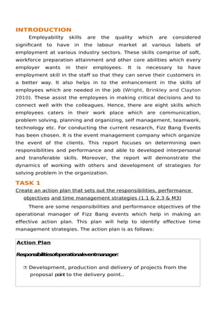INTRODUCTION
Employability skills are the quality which are considered
signifcant to have in the labour market at various labels of
employment at various industry sectors. These skills comprise of soft,
workforce preparation attainment and other core abilities which every
employer wants in their employees. It is necessary to have
employment skill in the staf so that they can serve their customers in
a better way. It also helps in to the enhancement in the skills of
employees which are needed in the job (Wright, Brinkley and Clayton
2010). These assist the employees in making critical decisions and to
connect well with the colleagues. Hence, there are eight skills which
employees caters in their work place which are communication,
problem solving, planning and organizing, self management, teamwork,
technology etc. For conducting the current research, Fizz Bang Events
has been chosen. It is the event management company which organize
the event of the clients. This report focuses on determining own
responsibilities and performance and able to developed interpersonal
and transferable skills. Moreover, the report will demonstrate the
dynamics of working with others and development of strategies for
solving problem in the organization.
TASK 1
Create an action plan that sets out the responsibilities, performance
objectives and time management strategies (1.1 & 2.3 & M3)
There are some responsibilities and performance objectives of the
operational manager of Fizz Bang events which help in making an
efective action plan. This plan will help to identify efective time
management strategies. The action plan is as follows:
Action Plan
Responsibilitiesofoperationaleventmanager:
 Development, production and delivery of projects from the
proposal point to the delivery point..
 