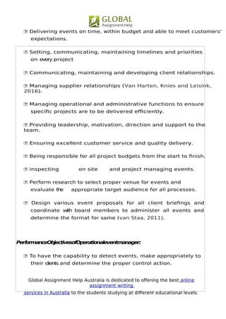 Global Assignment Help Australia is dedicated to ofering the best online
assignment writing
services in Australia to the students studying at diferent educational levels.
4
 Delivering events on time, within budget and able to meet customers'
expectations.
 Setting, communicating, maintaining timelines and priorities
on every project
 Communicating, maintaining and developing client relationships.
 Managing supplier relationships (Van Harten, Knies and Leisink,
2016).
 Managing operational and administrative functions to ensure
specifc projects are to be delivered efciently.
 Providing leadership, motivation, direction and support to the
team.
 Ensuring excellent customer service and quality delivery.
 Being responsible for all project budgets from the start to fnish.
 inspecting on site and project managing events.
 Perform research to select proper venue for events and
evaluate the appropriate target audience for all processes.
 Design various event proposals for all client briefngs and
coordinate with board members to administer all events and
determine the format for same (van Staa, 2011).
PerformanceObjectivesofOperationaleventmanager:
 To have the capability to detect events, make appropriately to
their clients and determine the proper control action.
 