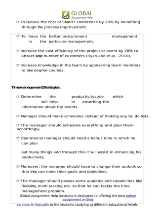 Global Assignment Help Australia is dedicated to ofering the best online
assignment writing
services in Australia to the students studying at diferent educational levels.
5
 To reduce the cost of SMART conference by 20% by benefting
through the process improvement.
 To have the better procurement management
in the particular management.
 Increase the cost efciency of the project or event by 20% to
attract large number of customers (Ryan and et.al., 2010).
 Increase knowledge in the team by sponsoring team members
to take degree courses.
TimemanagementStrategies:
 Determine the productivitystyle which
will help in absorbing the
information about the events.
 Manager should make schedules instead of making any to- do lists.
 The manager should schedule everything and plan them
accordingly.
 Operational manager should need a bonus time in which he
can plan
out many things and through this it will assist in enhancing his
productivity.
 Moreover, the manager should have to change their outlook so
that they can meet thier goals and objectives.
 The manager should posses some qualities and capabilities like
fexibility, multi tasking etc. so that he can tackle the time
management problem.
 