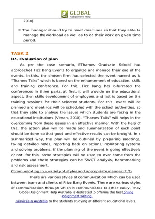Global Assignment Help Australia is dedicated to ofering the best online
assignment writing
services in Australia to the students studying at diferent educational levels.
6
2010).
 The manager should try to meet deadlines so that they able to
manage the workload as well as to do their work on given time
period.
TASK 2
D2- Evaluation of plan
As per the case scenario, EThames Graduate School has
approached Fizz Bang Events to organize and manage their one of the
events. In this, the chosen frm has selected the event named as is
“Thames Talks” which is based on the enhancement of education, skills
and training conference. For this, Fizz Bang has bifurcated the
conferences in three parts, at frst, it will provide on the educational
aspect, then skills development of employees and last is based on the
training sessions for their selected students. For this, event will be
planned and meetings will be scheduled with the school authorities, so
that they able to analyse the issues which students are facing in the
educational institutions (Verran, 2010). “Thames Talks” will helps in the
overcoming from these issues in an efective manner. With the help of
this, the action plan will be made and summarization of each point
should be done so that good and efective results can be brought. In a
summarized way, the plan will be outlined by preparing meetings,
taking detailed notes, reporting back on actions, monitoring systems
and solving problems. If the planning of the event is going efectively
or not, for this, some strategies will be used to over come from the
problems and these strategies can be SWOT analysis, benchmarking
and risk assessment.
Communicating in a variety of styles and appropriate manner (2.2)
There are various styles of communication which can be used
between team and clients of Frizz Bang Events. There are various styles
of communication through which it communicates to other easily. They
 