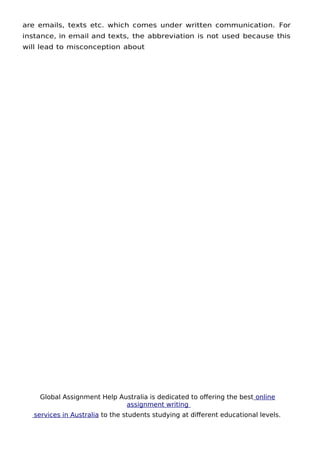 Global Assignment Help Australia is dedicated to ofering the best online
assignment writing
services in Australia to the students studying at diferent educational levels.
7
are emails, texts etc. which comes under written communication. For
instance, in email and texts, the abbreviation is not used because this
will lead to misconception about
 