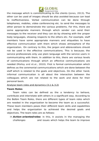 the message which is communicating to the clients (Jones, 2013). The
other can be used of images should be also avoided because can lead
to inefectiveness. Verbal communication can be done through
telephones, mobiles, video conferencing etc. to send the messages to
other person to demonstrate the various problems. For this, there are
some appropriate manners through which sender can send their
messages to the receiver and they can do by showing with the proper
body languages, showing respects to the others etc. For example, staf
members have some appropriate manners and etiquettes to have
efective communication with them which shows atmosphere of the
organization. On contrary to this, the jargon and abbreviations should
not be used in the efective communications. This is because; the
service professionals only use plain language with the service users in
communicating with them. In addition to this, there are various levels
of communications through which an efective communications are
needed (Malloy and et.al., 2010). First is formal communication which
defnes as the ceremonial communications which are done between the
staf which is related to the goals and objectives. On the other hand,
informal communication is all about the interaction between the
colleagues which are not related to the work and done for their
personal basis.
Analyse team roles and dynamics (3.1 & 3.2)
Team Roles
Team roles can be defned as the a tendency to behave,
contribute and interrelate with others in a signifcant way. According to
the Belbin Team Roles, there are diferent types of team roles which
are needed in the organization to become the team as a successful.
These team members poses their diferent team skills and capabilities
and helps the organization to achieved the desired goals and
objectives. The team roles are as follows:
 Action orientedroles: In this, it assists in the managing the
challenges and issues which helps the team to improve
 