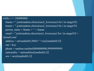 while i <= 100000000:
fname = ''.join(random.choice(ascii_lowercase) for i in range(5))
lname = ''.join(random.choice(ascii_lowercase) for i in range(5))
person_name = fname + ' ' + lname
email = ''.join(random.choice(ascii_lowercase) for i in range(5)) +
'@mail.com'
address = str(randint(0,300))+' '+city[randint(0,5)]
ssn = key
phone = random.randint(0000000000,9999999999)
nationality = nationalities[randint(0,2)]
sex = sexs[randint(0,1)]
 