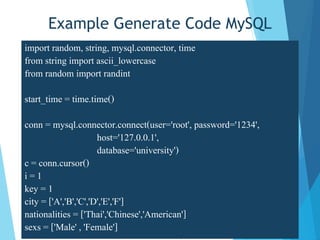 Example Generate Code MySQL
import random, string, mysql.connector, time
from string import ascii_lowercase
from random import randint
start_time = time.time()
conn = mysql.connector.connect(user='root', password='1234',
host='127.0.0.1',
database='university')
c = conn.cursor()
i = 1
key = 1
city = ['A','B','C','D','E','F']
nationalities = ['Thai','Chinese','American']
sexs = ['Male' , 'Female']
 
