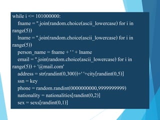 while i <= 101000000:
fname = ''.join(random.choice(ascii_lowercase) for i in
range(5))
lname = ''.join(random.choice(ascii_lowercase) for i in
range(5))
person_name = fname + ' ' + lname
email = ''.join(random.choice(ascii_lowercase) for i in
range(5)) + '@mail.com'
address = str(randint(0,300))+' '+city[randint(0,5)]
ssn = key
phone = random.randint(0000000000,9999999999)
nationality = nationalities[randint(0,2)]
sex = sexs[randint(0,1)]
 