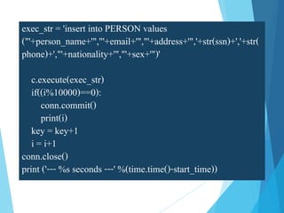 exec_str = 'insert into PERSON values
("'+person_name+'","'+email+'","'+address+'",'+str(ssn)+','+str(
phone)+',"'+nationality+'","'+sex+'")'
c.execute(exec_str)
if((i%10000)==0):
conn.commit()
print(i)
key = key+1
i = i+1
conn.close()
print ('--- %s seconds ---' %(time.time()-start_time))
 