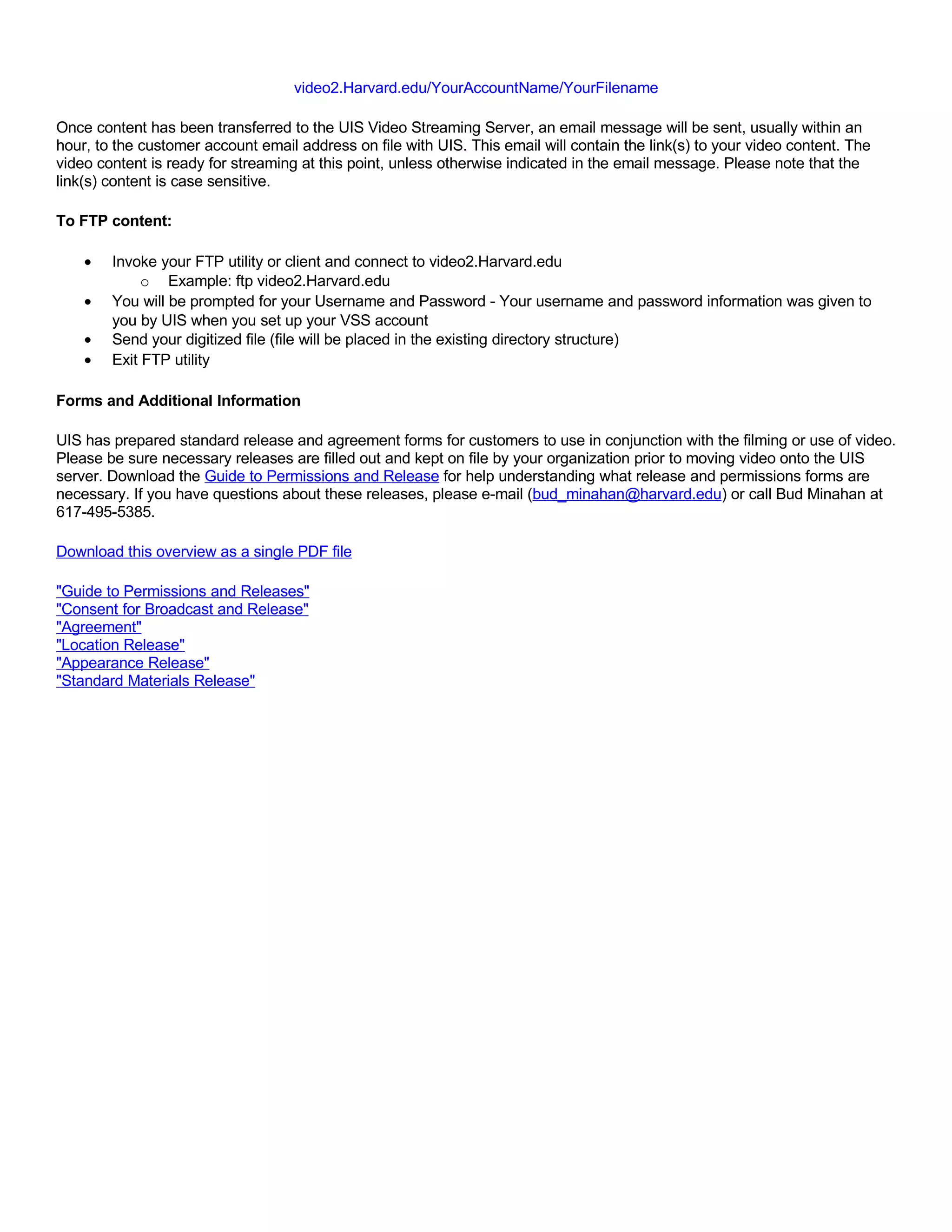 video2.Harvard.edu/YourAccountName/YourFilename

Once content has been transferred to the UIS Video Streaming Server, an email message will be sent, usually within an
hour, to the customer account email address on file with UIS. This email will contain the link(s) to your video content. The
video content is ready for streaming at this point, unless otherwise indicated in the email message. Please note that the
link(s) content is case sensitive.

To FTP content:

    •   Invoke your FTP utility or client and connect to video2.Harvard.edu
             o Example: ftp video2.Harvard.edu
    •   You will be prompted for your Username and Password - Your username and password information was given to
        you by UIS when you set up your VSS account
    •   Send your digitized file (file will be placed in the existing directory structure)
    •   Exit FTP utility

Forms and Additional Information

UIS has prepared standard release and agreement forms for customers to use in conjunction with the filming or use of video.
Please be sure necessary releases are filled out and kept on file by your organization prior to moving video onto the UIS
server. Download the Guide to Permissions and Release for help understanding what release and permissions forms are
necessary. If you have questions about these releases, please e-mail (bud_minahan@harvard.edu) or call Bud Minahan at
617-495-5385.

Download this overview as a single PDF file

"Guide to Permissions and Releases"
"Consent for Broadcast and Release"
"Agreement"
"Location Release"
"Appearance Release"
"Standard Materials Release"
 