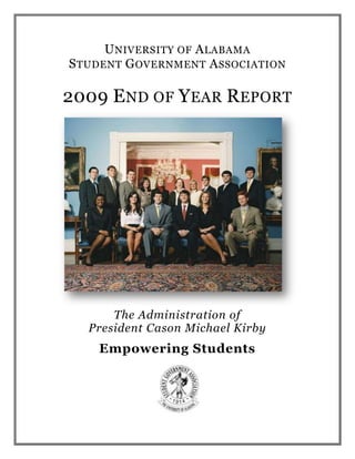 University of Alabama<br />Student Government Association<br />2009 End of Year Report<br />The Administration of<br />President Cason Michael Kirby<br />Empowering Students<br />Student Government Association<br />231 Ferguson Center<br />Box 870292<br />Tuscaloosa, Alabama 35487-0292<br />205-348-2742<br />Fax 205-348-0755<br />sga.ua.edu<br />Table of Contents<br />Letter from the President4Executive Council5Senate6Student Judicial Board8First Year Council9Advisors11FY07 Budget12FAC Allocations to Date13President Report15Chief of Staff’s Report22Executive Advisor to the President’s Report26Executive Vice President’s Report28Vice President for Financial Affairs and Treasurer’s Report32Vice President for Student Affairs’ Report34Vice President for Academic Affairs’ Report45Vice President for External Affairs’ Report50Executive Secretary’s Report54Director of Communication’s Report56Director of Administration’s Report58Deputy Chief of Staff’s Report59Director for Intercollegiate Athletics’ Report60<br />2667000-144145<br />Cason Kirby<br />President<br />April 7, 2009<br />Tuscaloosa, Alabama<br />Dear Friends:<br />It is my pleasure to present to you our 2009 End of the Year Report.  As I’m sure you will soon come to see, this has indeed been a very busy and beneficial year for the 27,052 students that serve as the lifeblood of our state’s flagship university.<br />In the face of difficult economic times, our student government has worked tirelessly to provide the support our students need to do their jobs both inside the classroom and out.  We are certainly proud of our headline achievements; however, we equally understand that often times the small services are those which make the truly fundamental impact on the everyday lives of our students.<br />Our government has been driven by the empowerment of this student body and a sense of responsibility for all of our fellow students who do and will call the Capstone home.  For one short year, we have been entrusted to lead and to represent what I know is the world’s greatest student body.  The thoughtful and diligent team that has comprised this government have dedicated themselves to leaving our storied institution stronger than ever before for the next generation of student leaders.<br />278130054610<br />Roll Tide,<br />Cason M. Kirby<br />President (2008-2009)<br />Executive Council<br />2008-2009<br />Cason M. Kirby<br />President<br />Richard E. Byrd<br />Chief of Staff<br />Steven A. Oliver<br />Executive Advisor to the President<br />Jesse L. Woods<br />Executive Advisor Emeritus<br />Allen L. Ross<br />Executive Vice President<br />Philip D. Mahoney<br />Vice President for Financial Affairs<br />Louise C. Crow<br />Vice President for Student Affairs<br />Brandon D. Clark<br />Vice President for Academic Affairs<br />Michael R. Dodson<br />Vice President for External Affairs<br />Blair E. Darnell<br />Executive Secretary<br />emerald Greywoode<br />Chief Justice of the Student Judicial Board<br />Chris Vinson<br />Treasurer<br />Patty Ann Green<br />Director of Communications<br />Kirk Mattei<br />Deputy Chief of Staff<br />Adam Diamond<br />Director of Administration<br />Allison Crawford<br />Attorney General<br />Senate<br />2008-2009<br />President of the Senate<br />Allen Ross<br />Parliamentarian<br />Scott Greer<br />Arts & Sciences Senators<br />Jamie Burke<br />Nicole Bohannon<br />Stephen Swinson<br />Miriam Fry<br />Frank Gleason<br />Sara Beth Henson<br />Trey Johnson<br />Matt May<br />Allison Pace<br />Tyler Reed<br />Cooper Trent <br />Chambers Waller<br />Meg McCrummen (Secretary of the Senate)<br />Business Senators<br />Diana Andrews<br />Samuel Bone<br />Kristin Boyle<br />Richmond Collinsworth<br />Bryan Flick<br />James Fowler (President Pro Tempore)<br />Daniel Hinton<br />Edward Patton<br />Amy Moultrie<br />William Haig Wright<br />Communication Senators<br />Caitlin Chalk<br />Corderrol Harris<br />Abbie Rusenko<br />Tyler Valeska<br />Education Senators<br />Chris Brandt<br />Laura Jones<br />Molly McAllister<br />Engineering Senators<br />Marcie Atchley<br />Ben Baxter<br />Meredith Gray<br />Gregory Poole <br />Graduate School Senators<br />Rob Dixon<br />Rebecca Rose Lutonsky<br />Human Environmental Sciences Senators<br />McLean Bramlett<br />Ginger Lum<br />Jody Watson<br />Emily Wilson<br />Nursing Senators<br />Jennie Hackett<br />Caroline Phillips<br />Katie Taylor<br />Social Work Senators<br />Claire Roth<br />Kathryn EllersStudent Judicial Board<br />2008-2009<br />Chief Justice<br />Emerald Greywoode<br />Justices<br />Amira Al-deebMichael BaileyEmily BellBen BurchBrittany BurgessAubrey ColemanSteve DonaldsonJessica GarciaJesse HeifnerGrace HerbertPatrick HowellDaniel McBrayerL.J. MooreTyler MosleyJulia SimcoeMike StedmanHayley StrongCharlie WhiteMeg Williamson<br />Clerks<br />Brandon Ford<br />Tyler Sagan<br />Morgan Sellers  <br />First Year Council<br />2008-2009<br />Blount: Claire Woodring<br />Evan Ward<br />Lucie Enns<br />Bryant Hall:Doug Randall<br />Burke East:Kristi Wood<br />Byrd:Benton Hodges<br />Friedman:Jordan Thompson<br />Harris Hall:John Seats<br />Lakeside:Jeff Davis<br />Adalene Woodroof<br />CadeAnn Smith<br />John Heflin<br />Malcolm Wood<br />Megan St. John<br />Taylor Smith<br />Jacob Forehand<br />Matthew Riley<br />Sprat Nabors<br />New Hall:Anne Hart Atchison<br />Off Campus:Leah Laird<br />Parham:Samantha Mollica<br />Parker Adams:Zach Hardin<br />William Cobb<br />Paty:Garret Sullivan<br />Ridgecrest:Jonathan Brayman<br />Boris Shilkrot<br />Lisa Elizondo<br />Rachel Beverly<br />Grant Cochran<br />Riverside:Austin Seiz<br />Eli Hare<br />Jessica Smith<br />Matthew Mazer<br />Nick Grabowski<br />Rose Towers:Clayton Williams<br />Devon Morrisette<br />Jake Gray<br />Jellisa Axson<br />Mark David Kennedy<br />Mark Hussted<br />Tom Gray<br />Willie Williamson<br />Tutwiler:Amelia Gwaltney<br />Hannah Huddleston<br />Heather White<br />Katherine Cage<br />Katherine Fontana<br />Katie Miligan<br />Mallie Woodfin<br />Mary Claire Dorsett<br />Mary Cooke Wiley<br />Norma Boyd<br />Savannah Harvard<br />Advisors<br />2008-2009<br />SGA Advisor<br />Dr. Kathleen P. Cramer<br />Senior Associate Vice President for Student Affairs<br />Executive Advisors<br />Dr. Tim S. Hebson<br />Dean of Students<br />Legislative and Homecoming Advisor<br />Mr. Chad Clark<br />Coordinator of Late Night Programming and Special Events<br />Judicial Advisors<br />Mr. Mark Foster<br />Assistant Director of Judicial Affairs<br />Mr. Todd Borst<br />Associate Director of Judicial Affairs<br />Budget<br />Fiscal Year 2009<br />FY 2009 BudgetExecutive40000Salaries25300Academic Affairs500AL/AU Better Relations Day1500Awards Banquet7000SGA Fundraising0Capstone Market2000Communications/Telephone12500Elections4000External Affairs500Financial Affairs500Homecoming11000Legal Services20000Legislative Contingency/Senate5000Marketing2000Graduate Research & Travel30000Student Affairs500Student Court/Judicial Board500Executive Contingency4200FAC Expenses1000<br />Financial Affairs Committee Allocations<br />To Date<br />Student Organization 10/13/0811/17/0801/12/0802/16/08Ad Team (Student Advertising Team)   2,380.00 African American Gospel Choir     220.00    2,115.00 African American Graduate Student Association    1,200.00 Alabama Environmental Council    1,600.00 Alabama International Relations Club   1,600.00 Alpha Phi Alpha   1,423.00 American Institute of Aeronautics and Astronomy     547.23 American Institute of Chemical Engineers   1,600.00 American Society of Civil Engineers   1,500.00 Anthropology Club   1,850.00 APWONJO   1,993.35        33.49        68.04     1,418.00 Association Building & Contractors State Chapter    1,674.31 Association of Child Life    1,600.00 AVS Student Chapter     230.00        715.00 Black Student Union   2,000.00      200.00      600.00 Black Warrior Review   1,600.00 Capstone Association of Nursing Students     500.00 Capstone Music Therapy   1,600.00 Chi Alpha Campus Ministry (Christian Fellowship)   1,600.00 Circle K    1,774.50 Club - Alabama Crew   3,400.00 Club - Alabama Cycling Club   1,490.00     1,200.00 Club - Alabama Men's Volleyball Club   2,180.00        920.00 Club - Alabama Water Ski Team   1,600.00 Club - Alabama Women's Volleyball   3,100.00 Club - Crimson Tennis    3,300.00 Club - Men's Lacrosse    3,100.00 Club - Men's Wheelchair Basketball   2,750.00 Club - Women's (Lady Tide) Soccer     3,100.00 Club - Women's Wheelchair Basketball   2,750.00 Colleges Against Cancer       455.37 Collegiate Politicians     500.00 Creative Campus (Assembly)     400.00 Crimson Gamers Institute   1,000.00 Delta Sigma Theta   1,640.00 Engineering Students Without Borders   2,100.00 Eta Kappa Nu   1,600.00 French Club   1,800.00 Freshman Forum     135.79 Gamma Beta Phi    1,600.00 Graduate History Association     600.00 Graduate Student Association     119.40     2,500.00 Indian Association of Tuscaloosa (IAT)   1,000.00 Institute of Electric and Electrical Engineers    1,307.00 International Student Assocation       30.00      350.00     1,000.00 Lambda Alpha Anthropology Honor Society   1,600.00 MAPS (Minority Association of Pre-Health Students)   1,300.00     1,525.00 McNair Scholars Student Association     241.85 Miss University of Alabama   2,000.00 NAACP   1,200.00 National Council of Negro Women       780.60 National Pan-Hellenic Council     650.00 National Society of Black Engineers   1,600.00 National Student Speech Language Hearing Assoc.    1,600.00 Peer Mentors     631.25 Pi Sigma Epsilon   1,600.00 Platform Online Magazine     400.00 PRSSA (Public Relations Student Society of America)     335.00 Resonance Show Choir       64.35 Sigma Delta Tau   1,600.00 Sigma Gamma Rho   1,145.00 Southern Historian     882.00 Student Bar Association   9,000.00 Student Labor Action Movement        573.50 Students for a Democratic Society    1,402.30 Students for Sustainability   1,800.00 Sustained Dialogue       800.00 The Bama SOS Brigade       900.00 Theta Tau       369.36 Touchdown Alabama Magazine   1,750.00 Turkish Student Association     801.11 Tuscaloosa Chinese Christian Church    1,600.00 Tuscaloosa Chinese Christian Fellowship   1,510.00 University Drum Circle    2,500.00 University of Alabama for Obama     100.00 University of Alabama Hillel    1,800.00      $45,377.98$22,807.84$20,630.04$35,914.94Total$124,730.80<br />Cason M. Kirby<br />President<br />As President, I am responsible for the oversight of all SGA business and ensuring that the goals of the SGA are accomplished.  I serve as head of the Executive Council and as the official student liaison to university administrators and the Board of Trustees.  It is also my responsibility to listen to the student voice and to establish a theme or philosophy for the student government.  I set the overall vision for the Student Government Association.<br />Maximizing the Academic Experience<br />,[object Object]