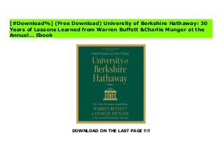 DOWNLOAD ON THE LAST PAGE !!!!
[#Download%] (Free Download) University of Berkshire Hathaway: 30 Years of Lessons Learned from Warren Buffett &Charlie Munger at the Annual… Online Will there ever be another investing book like this? It's unlikely.University of Berkshire Hathaway is a remarkable retelling of the lessons, wisdom, and investment strategies handed down personally from Warren Buffett and Charlie Munger to shareholders during 30 years of their closed-door annual meetings. From this front row seat, you'll see one of the greatest wealth-building records in history unfold, year by year.If you're looking for dusty old investment theory, there are hundreds of other books waiting to cure you of insomnia. However, if you're looking for an investing book that's as personal as it is revelatory, look no further.Packed with Buffett and Munger's timeless, generous, and often hilarious wisdom, University of Berkshire Hathaway will keep serious investors turning pages late into the night:• Get unique insight into the thinking, strategies, and decisions--both good and bad--that made Buffett and Munger two of the world's greatest investors. • Understand the critical reasoning that leads Buffett and Munger to purchase a particular company, including their methods for assigning value.• Learn the central tenets of Buffett's value-investing philosophy straight from the horse's mouth.• Enjoy Munger's biting wit as he goes after any topic that offends him.• Discover Buffett's distaste for commonly accepted strategies like modern portfolio theory.• See why these annual meetings are often called an MBA in a weekend.
[#Download%] (Free Download) University of Berkshire Hathaway: 30
Years of Lessons Learned from Warren Buffett &Charlie Munger at the
Annual… Ebook
 