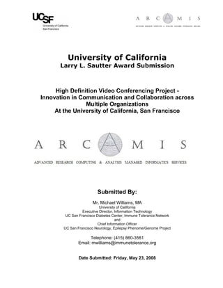 University of California
      Larry L. Sautter Award Submission



     High Definition Video Conferencing Project -
Innovation in Communication and Collaboration across
                Multiple Organizations
     At the University of California, San Francisco




                         Submitted By:
                      Mr. Michael Williams, MA
                           University of California
                 Executive Director, Information Technology
        UC San Francisco Diabetes Center, Immune Tolerance Network
                                     and
                          Chief Information Officer
       UC San Francisco Neurology, Epilepsy Phenome/Genome Project

                     Telephone: (415) 860-3581
               Email: mwilliams@immunetolerance.org


               Date Submitted: Friday, May 23, 2008
 