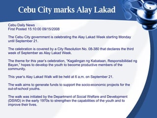 Cebu City marks Alay Lakad Cebu Daily News First Posted 15:10:00 09/15/2008 The Cebu City government is celebrating the Alay Lakad Week starting Monday  until September 21. The celebration is covered by a City Resolution No. 08-380 that declares the third  week of September as Alay Lakad Week. The theme for this year’s celebration, “Kagalingan ng Kabataan, Responsibilidad ng  Bayan,” hopes to develop the youth to become productive members of the  community. This year’s Alay Lakad Walk will be held at 6 a.m. on September 21. The walk aims to generate funds to support the socio-economic projects for the  out-of-school youths. The walk was initiated by the Department of Social Welfare and Development  (DSWD) in the early 1970s to strengthen the capabilities of the youth and to  improve their lives. 