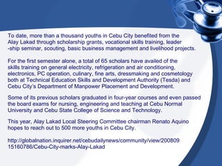 To date, more than a thousand youths in Cebu City benefited from the  Alay Lakad through scholarship grants, vocational skills training, leader -ship seminar, scouting, basic business management and livelihood projects. For the first semester alone, a total of 65 scholars have availed of the  skills training on general electricity, refrigeration and air conditioning,  electronics, PC operation, culinary, fine arts, dressmaking and cosmetology  both at Technical Education Skills and Development Authority (Tesda) and  Cebu City’s Department of Manpower Placement and Development. Some of its previous scholars graduated in four-year courses and even passed  the board exams for nursing, engineering and teaching at Cebu Normal  University and Cebu State College of Science and Technology. This year, Alay Lakad Local Steering Committee chairman Renato Aquino  hopes to reach out to 500 more youths in Cebu City. http://globalnation.inquirer.net/cebudailynews/community/view/200809 15160786/Cebu-City-marks-Alay-Lakad  