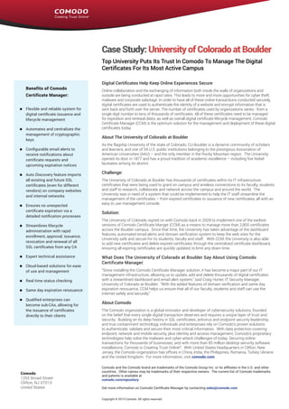 Endpoint Security Manager 2.0
CaseStudy:UniversityofColoradoatBoulder
Top University Puts Its Trust In Comodo To Manage The Digital
Certificates For Its Most Active Campus
Digital Certificates Help Keep Online Experiences Secure
Online collaboration and the exchanging of information both inside the walls of organizations and
outside are being conducted at rapid rates. This leads to more and more opportunities for cyber theft,
malware and corporate sabotage. In order to have all of these online transactions conducted securely,
digital certificates are used to authenticate the identity of a website and encrypt information that is
sent back and forth over the server. The number of certificates used by organizations varies - from a
single digit number to tens of thousands of certificates. All of these certificates need to be managed
for expiration and renewal dates, as well as overall digital certificate lifecycle management. Comodo
Certificate Manager (CCM) is the optimum solution for the management and deployment of these digital
certificates today.
About The University of Colorado at Boulder
As the flagship University of the state of Colorado, CU-Boulder is a dynamic community of scholars
and learners, and one of 34 U.S. public institutions belonging to the prestigious Association of
American Universities (AAU) – and the only member in the Rocky Mountain region. The University
opened its door in 1877 and has a proud tradition of academic excellence – including five Nobel
laureates among its alumni.
Challenge:
The University of Colorado at Boulder has thousands of certificates within its IT infrastructure,
certificates that were being used to grant on campus and wireless connections to its faculty, students
and staff to research, collaborate and network across the campus and around the world. The
University was in need of a system that could be implemented to help the IT staff streamline the
management of the certificates – from expired certificates to issuance of new certificates, all with an
easy to use management console.
Solution:
The University of Colorado signed on with Comodo back in 2009 to implement one of the earliest
versions of Comodo Certificate Manger (CCM) as a means to manage more than 2,800 certificates
across the Boulder campus. Since that time, the University has taken advantage of the dashboard
features, automated email alerts and domain verification system to keep the web sites for the
University safe and secure for its students, faculty and staff. With CCM, the University is also able
to add new certificates and delete expired certificates through the centralized certificate dashboard,
ensuring all expiring certificates are quickly updated, to limit any down time.	
What Does The University of Colorado at Boulder Say About Using Comodo
Certificate Manager:
“Since installing the Comodo Certificate Manager solution, it has become a major part of our IT
management infrastructure, allowing us to update, add and delete thousands of digital certificates
with a streamlined dashboard and email alert system,” said Craig Hurter, IT Security Manager,
University of Colorado at Boulder. “With the added features of domain verification and same day
expiration reissuance, CCM helps us ensure that all of our faculty, students and staff can use the
internet safely and securely.”
About Comodo
The Comodo organization is a global innovator and developer of cybersecurity solutions, founded
on the belief that every single digital transaction deserves and requires a unique layer of trust and
security.  Building on its deep history in SSL certificates, antivirus and endpoint security leadership,
and true containment technology, individuals and enterprises rely on Comodo’s proven solutions
to authenticate, validate and secure their most critical information.  With data protection covering
endpoint, network and mobile security, plus identity and access management, Comodo’s proprietary
technologies help solve the malware and cyber-attack challenges of today. Securing online
transactions for thousands of businesses, and with more than 85 million desktop security software
installations, Comodo is Creating Trust Online®
.  With United States headquarters in Clifton, New
Jersey, the Comodo organization has offices in China, India, the Philippines, Romania, Turkey, Ukraine
and the United Kingdom.  For more information, visit comodo.com
Benefits of Comodo
Certificate Manager:
Flexible and reliable system for
digital certificate issuance and
lifecycle management
Automates and centralizes the
management of cryptographic
keys
Configurable email alerts to
receive notifications about
certificate requests and
upcoming expiration notices
Auto Discovery feature imports
all existing and future SSL
certificates (even for different
vendors) on company websites
and internal networks
Ensures no unexpected
certificate expiration via a
detailed notification processes
Streamlines lifecycle
administration with rapid
enrollment, approval, issuance,
revocation and renewal of all
SSL certificates from any CA
Expert technical assistance
Cloud-based solutions for ease
of use and management
Real time status checking
Same day expiration reissuance
Qualified enterprises can
become sub-CAs, allowing for
the issuance of certificates
directly to their clients
Comodo
1255 Broad Street
Clifton, NJ 07013
United States
Comodo and the Comodo brand are trademarks of the Comodo Group Inc. or its affiliates in the U.S. and other
countries.  Other names may be trademarks of their respective owners.  The current list of Comodo trademarks
and patents is available at
comodo.com/repository
Get more information on Comodo Certificate Manager by contacting sales@comodo.com
Copyright © 2015 Comodo. All rights reserved.
 