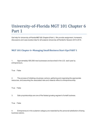 University-of-Florida MGT 101 Chapter 6
Part 1
Get help for University-of-FloridaMGT101 Chapter6 Part 1. We provide assignment, homework,
discussions and case studies help for all subjects University-of-Floridafor Session 2015-2016.
MGT 101 Chapter 6--Managing Small Business Start-Ups PART1
1. Approximately 600,000 new businesses are launched in the U.S. each year by
entrepreneurs.
True False
2. The process of initiating a business venture, gathering and organizing the appropriate
resources, and assuming the associated risks and rewards refers to entrepreneurship.
True False
3. Sole proprietorships are one of the fastest growing segment of small business.
True False
4. Entrepreneurs in the sustainer category are rewarded by the personal satisfaction of being
business owners.
 