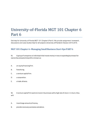 University-of-Florida MGT 101 Chapter 6
Part 6
Get help for University-of-Florida MGT 101 Chapter 6 Part 6. We provide assignment, homework,
discussions and case studies help for all subjects University-of-Floridafor Session 2015-2016.
MGT 101 Chapter 6--Managing Small Business Start-Ups PART6
91. A groupof companiesorindividualsthatinvestsmoneyinnew orexpandingbusinessesfor
ownershipandpotentialprofitsisknownas:
A. an equityfinancingfirm.
B. franchising.
C. a venture capital firm.
D. a corporation.
E. a trade alliance.
92. A venture capital firmwantstoinvestinbusinesseswithahighrate of return.In return,they
will:
A. investlarge amountsof money.
B. provide necessaryassistance andadvice.
 