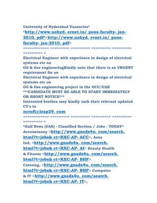 University of Hyderabad Vacancies*
*http://www.uohyd. ernet.in/ pone-faculty- jan-
2010. pdf*<http://www.uohyd. ernet.in/ pone-
faculty- jan-2010. pdf>
============ ========= ========= ========= =========
========= =
Electrical Engineer with experience in design of electrical
systems etc on
Oil & Gas engineeringKindly note that there is an URGENT
requirement for an
Electrical Engineer with experience in design of electrical
systems etc on
Oil & Gas engineering project in the GCC/UAE
***CANDIDATE MUST BE ABLE TO START IMMEDIATELY
OR SHORT NOTICE***
Interested brothes may kindly rush their relevant updated
CV's to
ncroft@leap29. com
============ ========= ========= ========= =========
========= =
*Gulf News (UAE) - Classified Section / Jobs - TODAY*
Accountancy <http://www.gnads4u. com/search.
html?t=jobs& ct=RXC-AP- ACC>, Auto
Ind, <http://www.gnads4u. com/search.
html?t=jobs& ct=RXC-AP- AI> Beauty Health
& Fitness <http://www.gnads4u. com/search.
html?t=jobs& ct=RXC-AP- BHF>
Catering, <http://www.gnads4u. com/search.
html?t=jobs& ct=RXC-AP- BHF> Computer
& IT <http://www.gnads4u. com/search.
html?t=jobs& ct=RXC-AP- IT>,
 