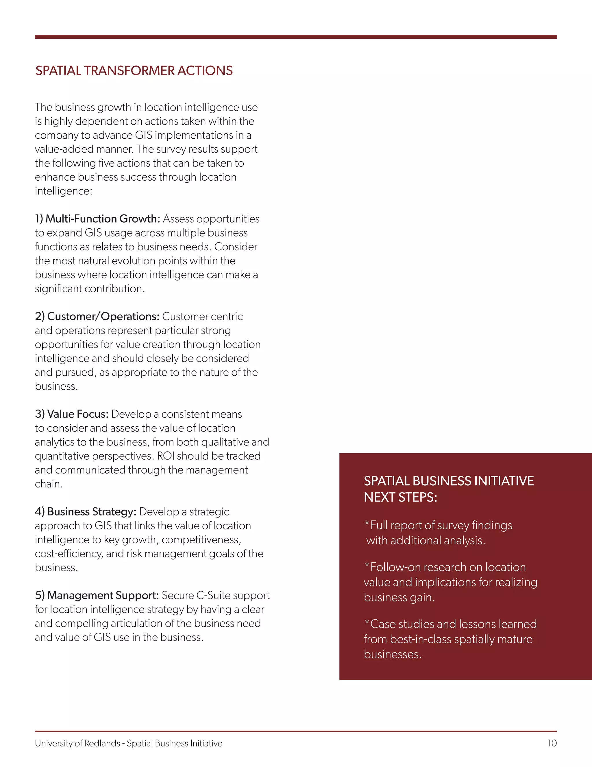 SPATIAL TRANSFORMER ACTIONS
The business growth in location intelligence use
is highly dependent on actions taken within the
company to advance GIS implementations in a
value-added manner. The survey results support
the following five actions that can be taken to
enhance business success through location
intelligence:
1) Multi-Function Growth: Assess opportunities
to expand GIS usage across multiple business
functions as relates to business needs. Consider
the most natural evolution points within the
business where location intelligence can make a
significant contribution.
2) Customer/Operations: Customer centric
and operations represent particular strong
opportunities for value creation through location
intelligence and should closely be considered
and pursued, as appropriate to the nature of the
business.
3) Value Focus: Develop a consistent means
to consider and assess the value of location
analytics to the business, from both qualitative and
quantitative perspectives. ROI should be tracked
and communicated through the management
chain.
4) Business Strategy: Develop a strategic
approach to GIS that links the value of location
intelligence to key growth, competitiveness,
cost-efficiency, and risk management goals of the
business.
5) Management Support: Secure C-Suite support
for location intelligence strategy by having a clear
and compelling articulation of the business need
and value of GIS use in the business.
*Full report of survey findings
with additional analysis.
*Follow-on research on location
value and implications for realizing
business gain.
*Case studies and lessons learned
from best-in-class spatially mature
businesses.
SPATIAL BUSINESS INITIATIVE
NEXT STEPS:
University of Redlands - Spatial Business Initiative									 10
 