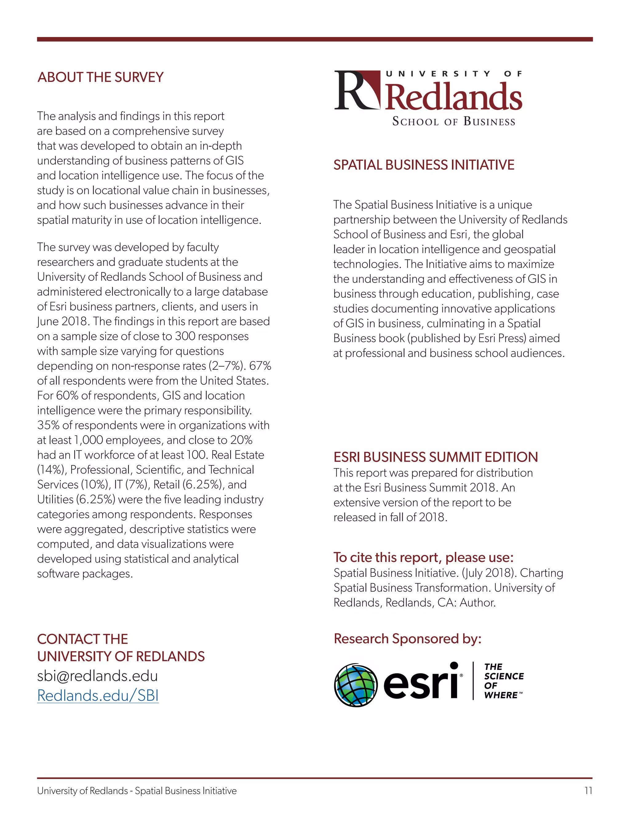 ABOUT THE SURVEY
The analysis and findings in this report
are based on a comprehensive survey
that was developed to obtain an in-depth
understanding of business patterns of GIS
and location intelligence use. The focus of the
study is on locational value chain in businesses,
and how such businesses advance in their
spatial maturity in use of location intelligence.
The survey was developed by faculty
researchers and graduate students at the
University of Redlands School of Business and
administered electronically to a large database
of Esri business partners, clients, and users in
June 2018. The findings in this report are based
on a sample size of close to 300 responses
with sample size varying for questions
depending on non-response rates (2–7%). 67%
of all respondents were from the United States.
For 60% of respondents, GIS and location
intelligence were the primary responsibility.
35% of respondents were in organizations with
at least 1,000 employees, and close to 20%
had an IT workforce of at least 100. Real Estate
(14%), Professional, Scientific, and Technical
Services (10%), IT (7%), Retail (6.25%), and
Utilities (6.25%) were the five leading industry
categories among respondents. Responses
were aggregated, descriptive statistics were
computed, and data visualizations were
developed using statistical and analytical
software packages.
The Spatial Business Initiative is a unique
partnership between the University of Redlands
School of Business and Esri, the global
leader in location intelligence and geospatial
technologies. The Initiative aims to maximize
the understanding and effectiveness of GIS in
business through education, publishing, case
studies documenting innovative applications
of GIS in business, culminating in a Spatial
Business book (published by Esri Press) aimed
at professional and business school audiences.
ESRI BUSINESS SUMMIT EDITION
This report was prepared for distribution
at the Esri Business Summit 2018. An
extensive version of the report to be
released in fall of 2018.
CONTACT THE
UNIVERSITY OF REDLANDS
sbi@redlands.edu
Redlands.edu/SBI
To cite this report, please use:
Spatial Business Initiative. (July 2018). Charting
Spatial Business Transformation. University of
Redlands, Redlands, CA: Author.
SPATIAL BUSINESS INITIATIVE
Research Sponsored by:
University of Redlands - Spatial Business Initiative									 11
 
