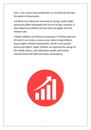8
Euro – this is even more problematic as countries do not have
the option of devaluation.
3.Inflation can reduce the real value of savings, which might
particularly affect old people who live on savings. However, it
does depend on whether interest rates are higher than the
inflation rate.
4.Hyper-inflation can destroy an economy. If inflation gets out
of hand, it can create a vicious cycle, where rising inflation,
causes higher inflation expectations, which in turn pushes
prices even higher. Hyper-inflation can wipe out the savings of
the middle-classes, and redistribute wealth and income
towards those with debt and assets and property.
 