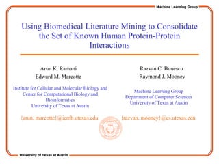 Using Biomedical Literature Mining to Consolidate the Set of Known Human Protein-Protein Interactions Razvan C. Bunescu Raymond J. Mooney Machine Learning Group Department of Computer Sciences University of Texas at Austin {razvan, mooney}@cs.utexas.edu Arun K. Ramani Edward M. Marcotte Institute for Cellular and Molecular Biology and Center for Computational Biology and Bioinformatics University of Texas at Austin {arun, marcotte}@icmb.utexas.edu 