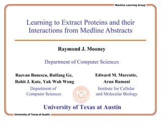 Learning to Extract Proteins and their Interactions from Medline Abstracts Razvan Bunescu, Ruifang Ge,  Rohit J. Kate, Yuk Wah Wong Edward M. Marcotte,  Arun Ramani Department of Computer Sciences Institute for Cellular  and Molecular Biology University of Texas at Austin Raymond J. Mooney Department of Computer Sciences 